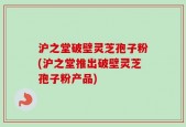 沪之堂破壁灵芝孢子粉(沪之堂推出破壁灵芝孢子粉产品)