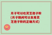 月子可以吃灵芝孢子粉(月子期间可以食用灵芝孢子粉的正确方式)