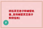 挤压灵芝孢子粉破壁机器_高效破壁灵芝孢子粉挤压机)