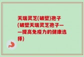 天瑞灵芝(破壁)孢子(破壁天瑞灵芝孢子——提高免疫力的健康选择)