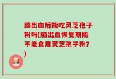 脑出血后能吃灵芝孢子粉吗(脑出血恢复期能不能食用灵芝孢子粉？)
