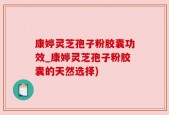 康婷灵芝孢子粉胶囊功效_康婷灵芝孢子粉胶囊的天然选择)