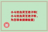 小斗优选灵芝孢子粉(小斗优选灵芝孢子粉，为您带来健康能量)