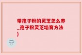 带孢子粉的灵芝怎么养_孢子粉灵芝培育方法)