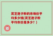 灵芝孢子粉的市场价平均多少钱(灵芝孢子粉平均市价是多少？)