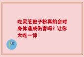吃灵芝孢子粉真的会对身体造成伤害吗？让你大吃一惊