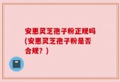 安惠灵芝孢子粉正规吗(安惠灵芝孢子粉是否合规？)