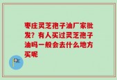 枣庄灵芝孢子油厂家批发？有人买过灵芝孢子油吗一般会去什么地方买呢