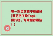 哪一款灵芝孢子粉最好(灵芝孢子粉Top1排行榜，专家推荐最佳！)