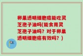 卵巢透明细胞癌能吃灵芝孢子油吗(能食用灵芝孢子油吗？对于卵巢透明细胞癌有效吗？)