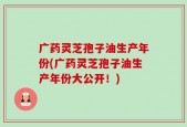 广药灵芝孢子油生产年份(广药灵芝孢子油生产年份大公开！)