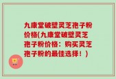 九康堂破壁灵芝孢子粉价格(九康堂破壁灵芝孢子粉价格：购买灵芝孢子粉的最佳选择！)