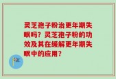 灵芝孢子粉治更年期失眠吗？灵芝孢子粉的功效及其在缓解更年期失眠中的应用？