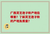 广西灵芝孢子粉产地在哪里？了解灵芝孢子粉的产地及质量？