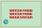 瑞草灵芝孢子粉胶囊(瑞草灵芝孢子粉胶囊：提高免疫力的好选择)