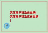 灵芝孢子粉治白血病(灵芝孢子粉治愈白血病)