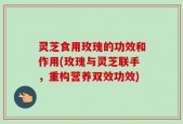 灵芝食用玫瑰的功效和作用(玫瑰与灵芝联手，重构营养双效功效)