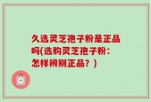 久选灵芝孢子粉是正品吗(选购灵芝孢子粉：怎样辨别正品？)
