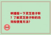 啊播报一下灵芝孢子粉？了解灵芝孢子粉的功效和使用方法？