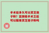 手术后多久可以灵芝孢子粉？宫颈癌手术之后可以服用灵芝孢子粉吗