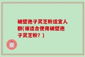 破壁孢子灵芝粉适宜人群(谁适合使用破壁孢子灵芝粉？)