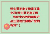 野生灵芝孢子粉是不是中药(野生灵芝孢子粉：传统中药界的明星产品还是现代健康产业的新宠？)