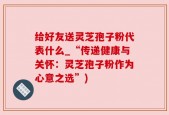 给好友送灵芝孢子粉代表什么_“传递健康与关怀：灵芝孢子粉作为心意之选”)