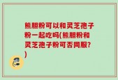 熊胆粉可以和灵芝孢子粉一起吃吗(熊胆粉和灵芝孢子粉可否同服？)