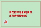 灵芝打碎泡水喝(用灵芝泡水喝更健康)