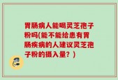 胃肠病人能喝灵芝孢子粉吗(能不能给患有胃肠疾病的人建议灵芝孢子粉的摄入量？)