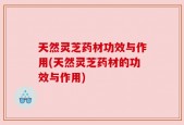 天然灵芝药材功效与作用(天然灵芝药材的功效与作用)