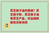 灵芝孢子油对癌症？灵芝孢子粉、灵芝孢子油等灵芝产品，对治癌防癌有没有功效
