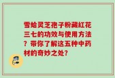 雪蛤灵芝孢子粉藏红花三七的功效与使用方法？带你了解这五种中药材的奇妙之处？