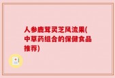 人参鹿茸灵芝风流果(中草药组合的保健食品推荐)