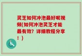 灵芝如何冲泡最好呢视频(如何冲泡灵芝才能最有效？详细教程分享！)