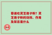 昏迷吃灵芝孢子粉？灵芝孢子粉的功效、作用及禁忌是什么