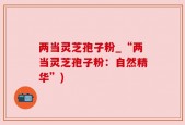 两当灵芝孢子粉_“两当灵芝孢子粉：自然精华”)