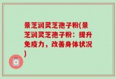 景芝润灵芝孢子粉(景芝润灵芝孢子粉：提升免疫力，改善身体状况)