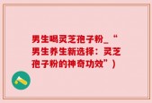 男生喝灵芝孢子粉_“男生养生新选择：灵芝孢子粉的神奇功效”)