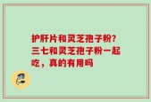 护肝片和灵芝孢子粉？三七和灵芝孢子粉一起吃，真的有用吗