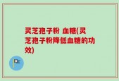 灵芝孢子粉 血糖(灵芝孢子粉降低血糖的功效)