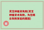 灵芝种植牙失败(灵芝种植牙术失败，为您揭示失败背后的原因)