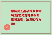 罐装灵芝孢子粉会发霉吗(罐装灵芝孢子粉易受潮发霉，注意贮存方法)