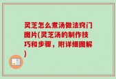 灵芝怎么煮汤做法窍门图片(灵芝汤的制作技巧和步骤，附详细图解)