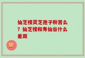 仙芝楼灵芝孢子粉苦么？仙芝楼和寿仙谷什么差距