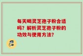 每天喝灵芝孢子粉合适吗？解析灵芝孢子粉的功效与使用方法？