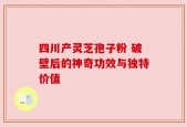 四川产灵芝孢子粉 破壁后的神奇功效与独特价值