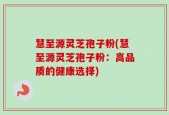 慧至源灵芝孢子粉(慧至源灵芝孢子粉：高品质的健康选择)