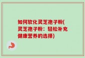 如何软化灵芝孢子粉(灵芝孢子粉：轻松补充健康营养的选择)
