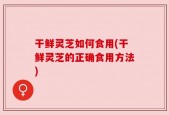干鲜灵芝如何食用(干鲜灵芝的正确食用方法)